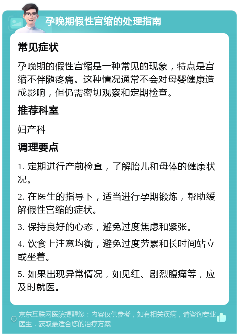 孕晚期假性宫缩的处理指南 常见症状 孕晚期的假性宫缩是一种常见的现象，特点是宫缩不伴随疼痛。这种情况通常不会对母婴健康造成影响，但仍需密切观察和定期检查。 推荐科室 妇产科 调理要点 1. 定期进行产前检查，了解胎儿和母体的健康状况。 2. 在医生的指导下，适当进行孕期锻炼，帮助缓解假性宫缩的症状。 3. 保持良好的心态，避免过度焦虑和紧张。 4. 饮食上注意均衡，避免过度劳累和长时间站立或坐着。 5. 如果出现异常情况，如见红、剧烈腹痛等，应及时就医。