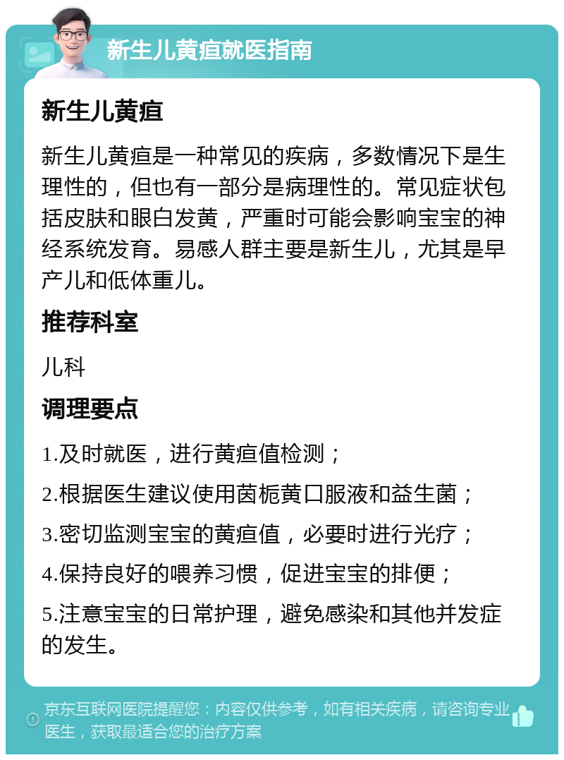 新生儿黄疸就医指南 新生儿黄疸 新生儿黄疸是一种常见的疾病，多数情况下是生理性的，但也有一部分是病理性的。常见症状包括皮肤和眼白发黄，严重时可能会影响宝宝的神经系统发育。易感人群主要是新生儿，尤其是早产儿和低体重儿。 推荐科室 儿科 调理要点 1.及时就医，进行黄疸值检测； 2.根据医生建议使用茵栀黄口服液和益生菌； 3.密切监测宝宝的黄疸值，必要时进行光疗； 4.保持良好的喂养习惯，促进宝宝的排便； 5.注意宝宝的日常护理，避免感染和其他并发症的发生。