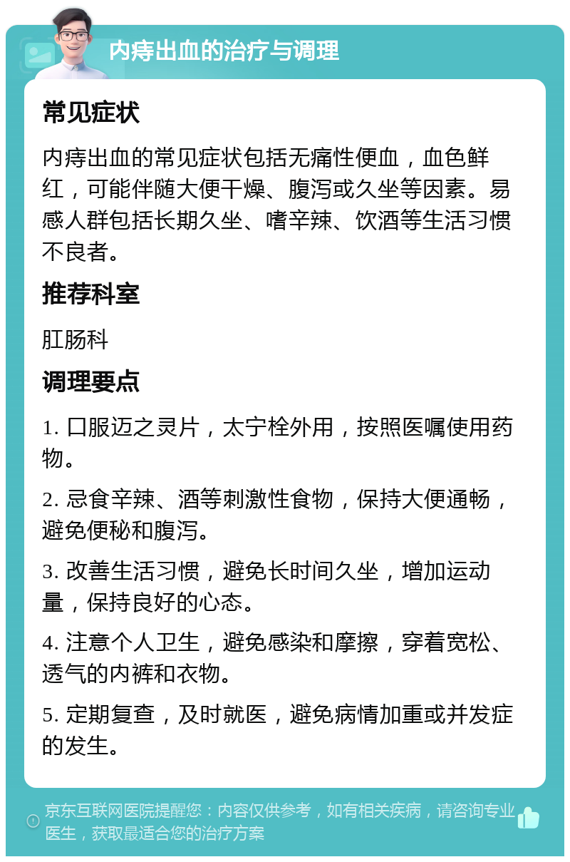 内痔出血的治疗与调理 常见症状 内痔出血的常见症状包括无痛性便血，血色鲜红，可能伴随大便干燥、腹泻或久坐等因素。易感人群包括长期久坐、嗜辛辣、饮酒等生活习惯不良者。 推荐科室 肛肠科 调理要点 1. 口服迈之灵片，太宁栓外用，按照医嘱使用药物。 2. 忌食辛辣、酒等刺激性食物，保持大便通畅，避免便秘和腹泻。 3. 改善生活习惯，避免长时间久坐，增加运动量，保持良好的心态。 4. 注意个人卫生，避免感染和摩擦，穿着宽松、透气的内裤和衣物。 5. 定期复查，及时就医，避免病情加重或并发症的发生。