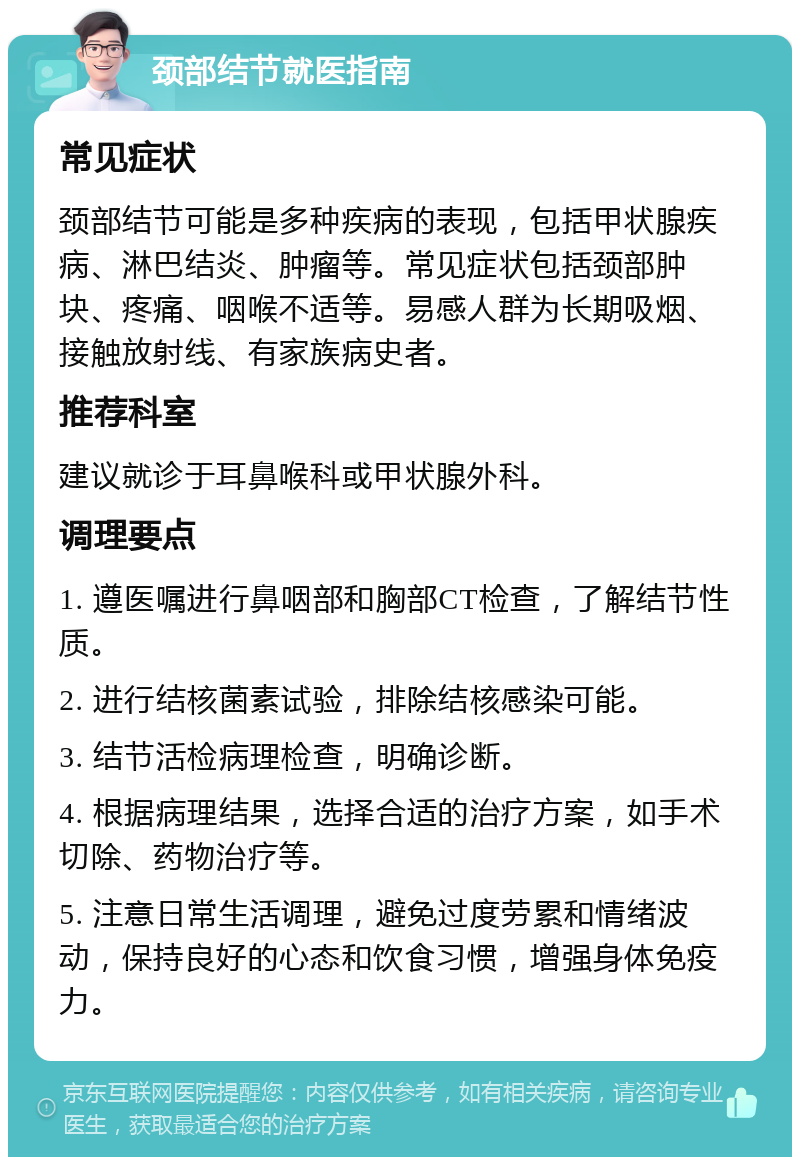 颈部结节就医指南 常见症状 颈部结节可能是多种疾病的表现，包括甲状腺疾病、淋巴结炎、肿瘤等。常见症状包括颈部肿块、疼痛、咽喉不适等。易感人群为长期吸烟、接触放射线、有家族病史者。 推荐科室 建议就诊于耳鼻喉科或甲状腺外科。 调理要点 1. 遵医嘱进行鼻咽部和胸部CT检查，了解结节性质。 2. 进行结核菌素试验，排除结核感染可能。 3. 结节活检病理检查，明确诊断。 4. 根据病理结果，选择合适的治疗方案，如手术切除、药物治疗等。 5. 注意日常生活调理，避免过度劳累和情绪波动，保持良好的心态和饮食习惯，增强身体免疫力。