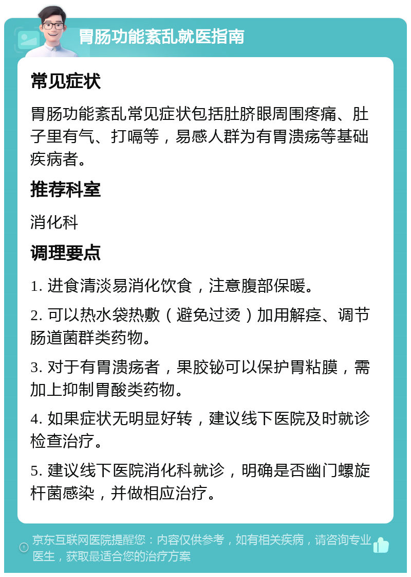 胃肠功能紊乱就医指南 常见症状 胃肠功能紊乱常见症状包括肚脐眼周围疼痛、肚子里有气、打嗝等，易感人群为有胃溃疡等基础疾病者。 推荐科室 消化科 调理要点 1. 进食清淡易消化饮食，注意腹部保暖。 2. 可以热水袋热敷（避免过烫）加用解痉、调节肠道菌群类药物。 3. 对于有胃溃疡者，果胶铋可以保护胃粘膜，需加上抑制胃酸类药物。 4. 如果症状无明显好转，建议线下医院及时就诊检查治疗。 5. 建议线下医院消化科就诊，明确是否幽门螺旋杆菌感染，并做相应治疗。