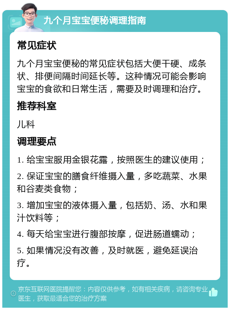 九个月宝宝便秘调理指南 常见症状 九个月宝宝便秘的常见症状包括大便干硬、成条状、排便间隔时间延长等。这种情况可能会影响宝宝的食欲和日常生活，需要及时调理和治疗。 推荐科室 儿科 调理要点 1. 给宝宝服用金银花露，按照医生的建议使用； 2. 保证宝宝的膳食纤维摄入量，多吃蔬菜、水果和谷麦类食物； 3. 增加宝宝的液体摄入量，包括奶、汤、水和果汁饮料等； 4. 每天给宝宝进行腹部按摩，促进肠道蠕动； 5. 如果情况没有改善，及时就医，避免延误治疗。