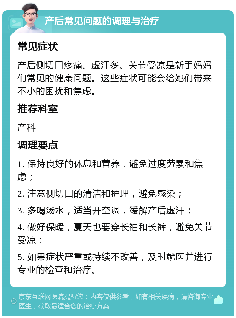 产后常见问题的调理与治疗 常见症状 产后侧切口疼痛、虚汗多、关节受凉是新手妈妈们常见的健康问题。这些症状可能会给她们带来不小的困扰和焦虑。 推荐科室 产科 调理要点 1. 保持良好的休息和营养，避免过度劳累和焦虑； 2. 注意侧切口的清洁和护理，避免感染； 3. 多喝汤水，适当开空调，缓解产后虚汗； 4. 做好保暖，夏天也要穿长袖和长裤，避免关节受凉； 5. 如果症状严重或持续不改善，及时就医并进行专业的检查和治疗。