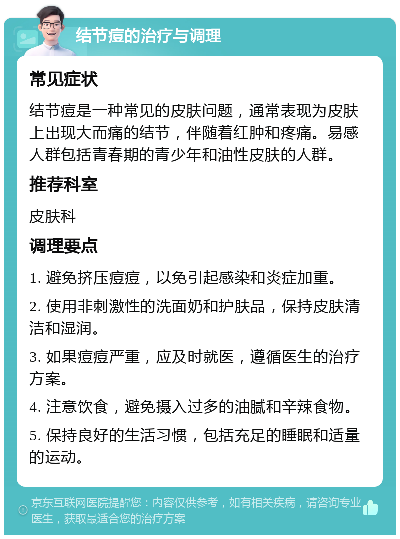 结节痘的治疗与调理 常见症状 结节痘是一种常见的皮肤问题，通常表现为皮肤上出现大而痛的结节，伴随着红肿和疼痛。易感人群包括青春期的青少年和油性皮肤的人群。 推荐科室 皮肤科 调理要点 1. 避免挤压痘痘，以免引起感染和炎症加重。 2. 使用非刺激性的洗面奶和护肤品，保持皮肤清洁和湿润。 3. 如果痘痘严重，应及时就医，遵循医生的治疗方案。 4. 注意饮食，避免摄入过多的油腻和辛辣食物。 5. 保持良好的生活习惯，包括充足的睡眠和适量的运动。