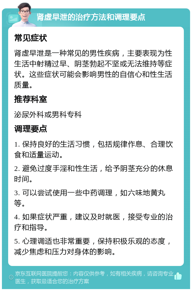 肾虚早泄的治疗方法和调理要点 常见症状 肾虚早泄是一种常见的男性疾病，主要表现为性生活中射精过早、阴茎勃起不坚或无法维持等症状。这些症状可能会影响男性的自信心和性生活质量。 推荐科室 泌尿外科或男科专科 调理要点 1. 保持良好的生活习惯，包括规律作息、合理饮食和适量运动。 2. 避免过度手淫和性生活，给予阴茎充分的休息时间。 3. 可以尝试使用一些中药调理，如六味地黄丸等。 4. 如果症状严重，建议及时就医，接受专业的治疗和指导。 5. 心理调适也非常重要，保持积极乐观的态度，减少焦虑和压力对身体的影响。