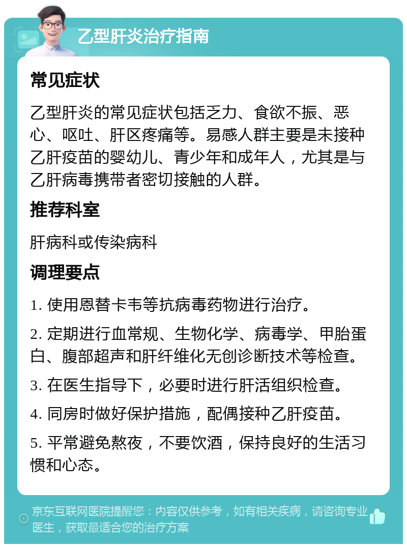 乙型肝炎治疗指南 常见症状 乙型肝炎的常见症状包括乏力、食欲不振、恶心、呕吐、肝区疼痛等。易感人群主要是未接种乙肝疫苗的婴幼儿、青少年和成年人，尤其是与乙肝病毒携带者密切接触的人群。 推荐科室 肝病科或传染病科 调理要点 1. 使用恩替卡韦等抗病毒药物进行治疗。 2. 定期进行血常规、生物化学、病毒学、甲胎蛋白、腹部超声和肝纤维化无创诊断技术等检查。 3. 在医生指导下，必要时进行肝活组织检查。 4. 同房时做好保护措施，配偶接种乙肝疫苗。 5. 平常避免熬夜，不要饮酒，保持良好的生活习惯和心态。