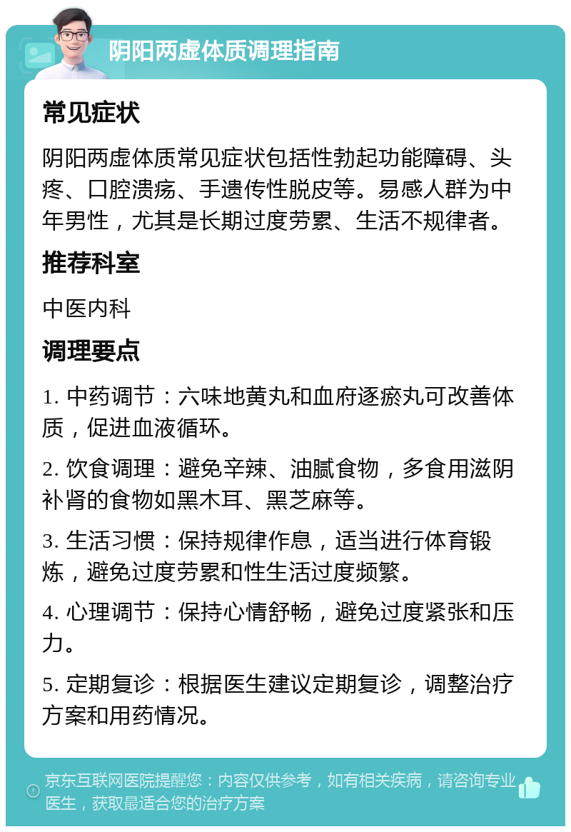 阴阳两虚体质调理指南 常见症状 阴阳两虚体质常见症状包括性勃起功能障碍、头疼、口腔溃疡、手遗传性脱皮等。易感人群为中年男性，尤其是长期过度劳累、生活不规律者。 推荐科室 中医内科 调理要点 1. 中药调节：六味地黄丸和血府逐瘀丸可改善体质，促进血液循环。 2. 饮食调理：避免辛辣、油腻食物，多食用滋阴补肾的食物如黑木耳、黑芝麻等。 3. 生活习惯：保持规律作息，适当进行体育锻炼，避免过度劳累和性生活过度频繁。 4. 心理调节：保持心情舒畅，避免过度紧张和压力。 5. 定期复诊：根据医生建议定期复诊，调整治疗方案和用药情况。