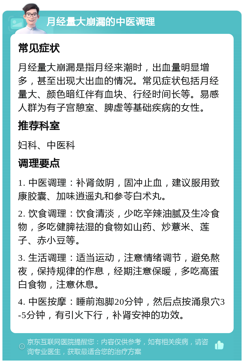 月经量大崩漏的中医调理 常见症状 月经量大崩漏是指月经来潮时，出血量明显增多，甚至出现大出血的情况。常见症状包括月经量大、颜色暗红伴有血块、行经时间长等。易感人群为有子宫憩室、脾虚等基础疾病的女性。 推荐科室 妇科、中医科 调理要点 1. 中医调理：补肾敛阴，固冲止血，建议服用致康胶囊、加味逍遥丸和参苓白术丸。 2. 饮食调理：饮食清淡，少吃辛辣油腻及生冷食物，多吃健脾祛湿的食物如山药、炒薏米、莲子、赤小豆等。 3. 生活调理：适当运动，注意情绪调节，避免熬夜，保持规律的作息，经期注意保暖，多吃高蛋白食物，注意休息。 4. 中医按摩：睡前泡脚20分钟，然后点按涌泉穴3-5分钟，有引火下行，补肾安神的功效。