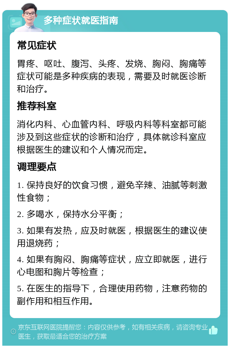 多种症状就医指南 常见症状 胃疼、呕吐、腹泻、头疼、发烧、胸闷、胸痛等症状可能是多种疾病的表现，需要及时就医诊断和治疗。 推荐科室 消化内科、心血管内科、呼吸内科等科室都可能涉及到这些症状的诊断和治疗，具体就诊科室应根据医生的建议和个人情况而定。 调理要点 1. 保持良好的饮食习惯，避免辛辣、油腻等刺激性食物； 2. 多喝水，保持水分平衡； 3. 如果有发热，应及时就医，根据医生的建议使用退烧药； 4. 如果有胸闷、胸痛等症状，应立即就医，进行心电图和胸片等检查； 5. 在医生的指导下，合理使用药物，注意药物的副作用和相互作用。