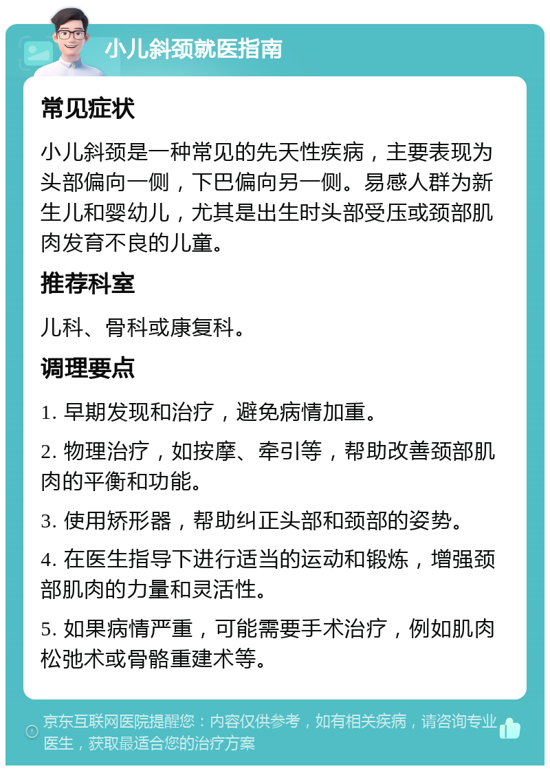 小儿斜颈就医指南 常见症状 小儿斜颈是一种常见的先天性疾病，主要表现为头部偏向一侧，下巴偏向另一侧。易感人群为新生儿和婴幼儿，尤其是出生时头部受压或颈部肌肉发育不良的儿童。 推荐科室 儿科、骨科或康复科。 调理要点 1. 早期发现和治疗，避免病情加重。 2. 物理治疗，如按摩、牵引等，帮助改善颈部肌肉的平衡和功能。 3. 使用矫形器，帮助纠正头部和颈部的姿势。 4. 在医生指导下进行适当的运动和锻炼，增强颈部肌肉的力量和灵活性。 5. 如果病情严重，可能需要手术治疗，例如肌肉松弛术或骨骼重建术等。