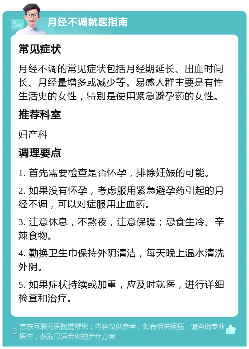 月经不调就医指南 常见症状 月经不调的常见症状包括月经期延长、出血时间长、月经量增多或减少等。易感人群主要是有性生活史的女性，特别是使用紧急避孕药的女性。 推荐科室 妇产科 调理要点 1. 首先需要检查是否怀孕，排除妊娠的可能。 2. 如果没有怀孕，考虑服用紧急避孕药引起的月经不调，可以对症服用止血药。 3. 注意休息，不熬夜，注意保暖；忌食生冷、辛辣食物。 4. 勤换卫生巾保持外阴清洁，每天晚上温水清洗外阴。 5. 如果症状持续或加重，应及时就医，进行详细检查和治疗。