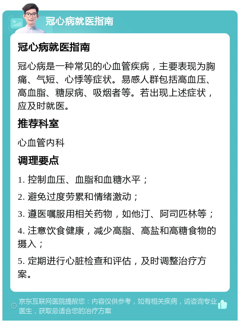 冠心病就医指南 冠心病就医指南 冠心病是一种常见的心血管疾病，主要表现为胸痛、气短、心悸等症状。易感人群包括高血压、高血脂、糖尿病、吸烟者等。若出现上述症状，应及时就医。 推荐科室 心血管内科 调理要点 1. 控制血压、血脂和血糖水平； 2. 避免过度劳累和情绪激动； 3. 遵医嘱服用相关药物，如他汀、阿司匹林等； 4. 注意饮食健康，减少高脂、高盐和高糖食物的摄入； 5. 定期进行心脏检查和评估，及时调整治疗方案。