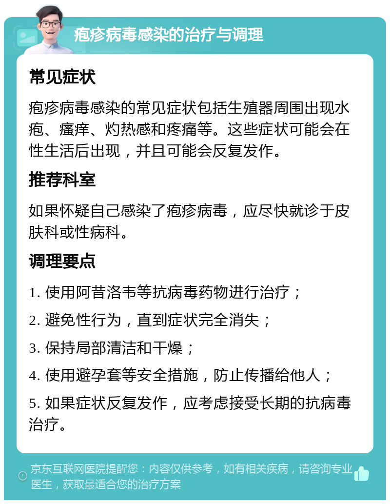 疱疹病毒感染的治疗与调理 常见症状 疱疹病毒感染的常见症状包括生殖器周围出现水疱、瘙痒、灼热感和疼痛等。这些症状可能会在性生活后出现，并且可能会反复发作。 推荐科室 如果怀疑自己感染了疱疹病毒，应尽快就诊于皮肤科或性病科。 调理要点 1. 使用阿昔洛韦等抗病毒药物进行治疗； 2. 避免性行为，直到症状完全消失； 3. 保持局部清洁和干燥； 4. 使用避孕套等安全措施，防止传播给他人； 5. 如果症状反复发作，应考虑接受长期的抗病毒治疗。