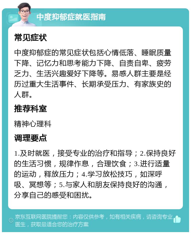 中度抑郁症就医指南 常见症状 中度抑郁症的常见症状包括心情低落、睡眠质量下降、记忆力和思考能力下降、自责自卑、疲劳乏力、生活兴趣爱好下降等。易感人群主要是经历过重大生活事件、长期承受压力、有家族史的人群。 推荐科室 精神心理科 调理要点 1.及时就医，接受专业的治疗和指导；2.保持良好的生活习惯，规律作息，合理饮食；3.进行适量的运动，释放压力；4.学习放松技巧，如深呼吸、冥想等；5.与家人和朋友保持良好的沟通，分享自己的感受和困扰。