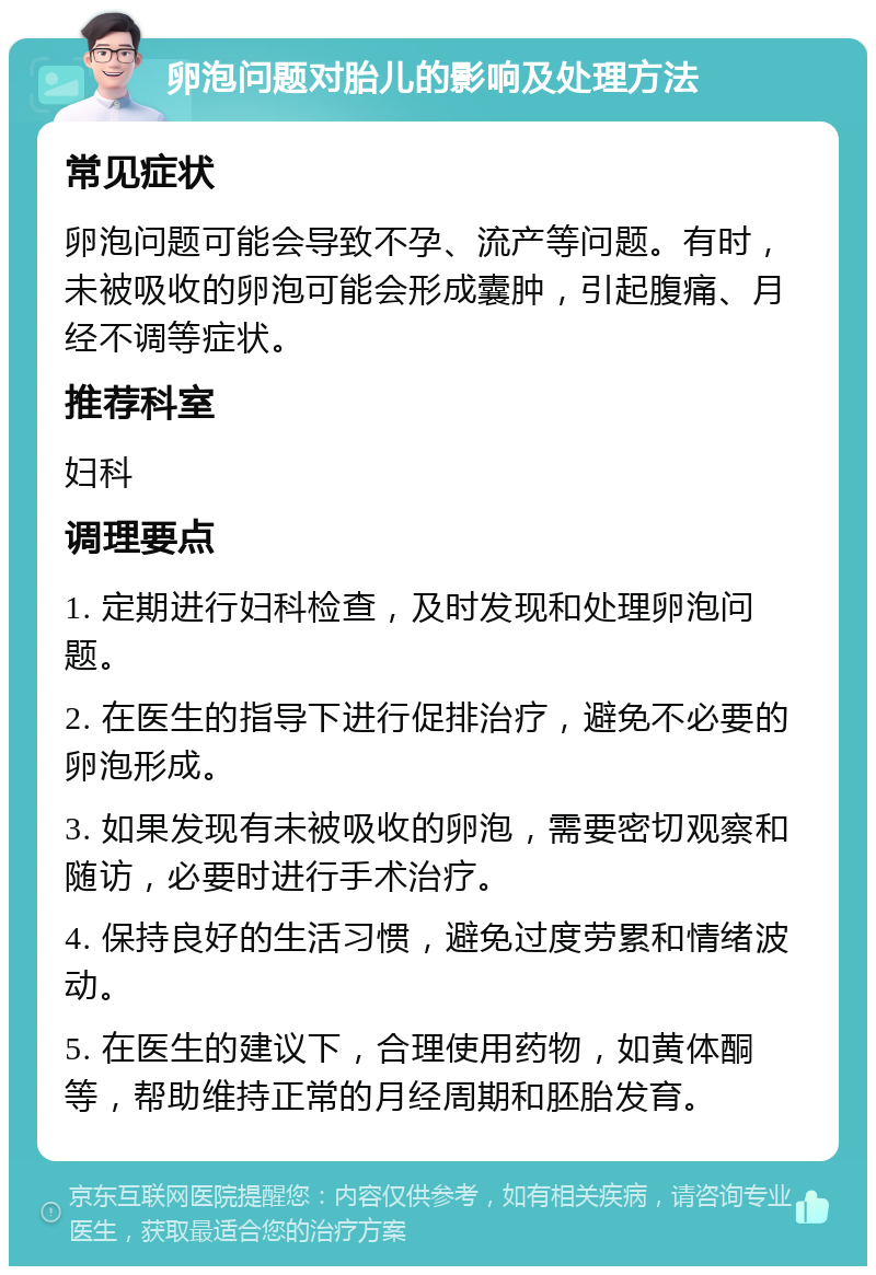 卵泡问题对胎儿的影响及处理方法 常见症状 卵泡问题可能会导致不孕、流产等问题。有时，未被吸收的卵泡可能会形成囊肿，引起腹痛、月经不调等症状。 推荐科室 妇科 调理要点 1. 定期进行妇科检查，及时发现和处理卵泡问题。 2. 在医生的指导下进行促排治疗，避免不必要的卵泡形成。 3. 如果发现有未被吸收的卵泡，需要密切观察和随访，必要时进行手术治疗。 4. 保持良好的生活习惯，避免过度劳累和情绪波动。 5. 在医生的建议下，合理使用药物，如黄体酮等，帮助维持正常的月经周期和胚胎发育。