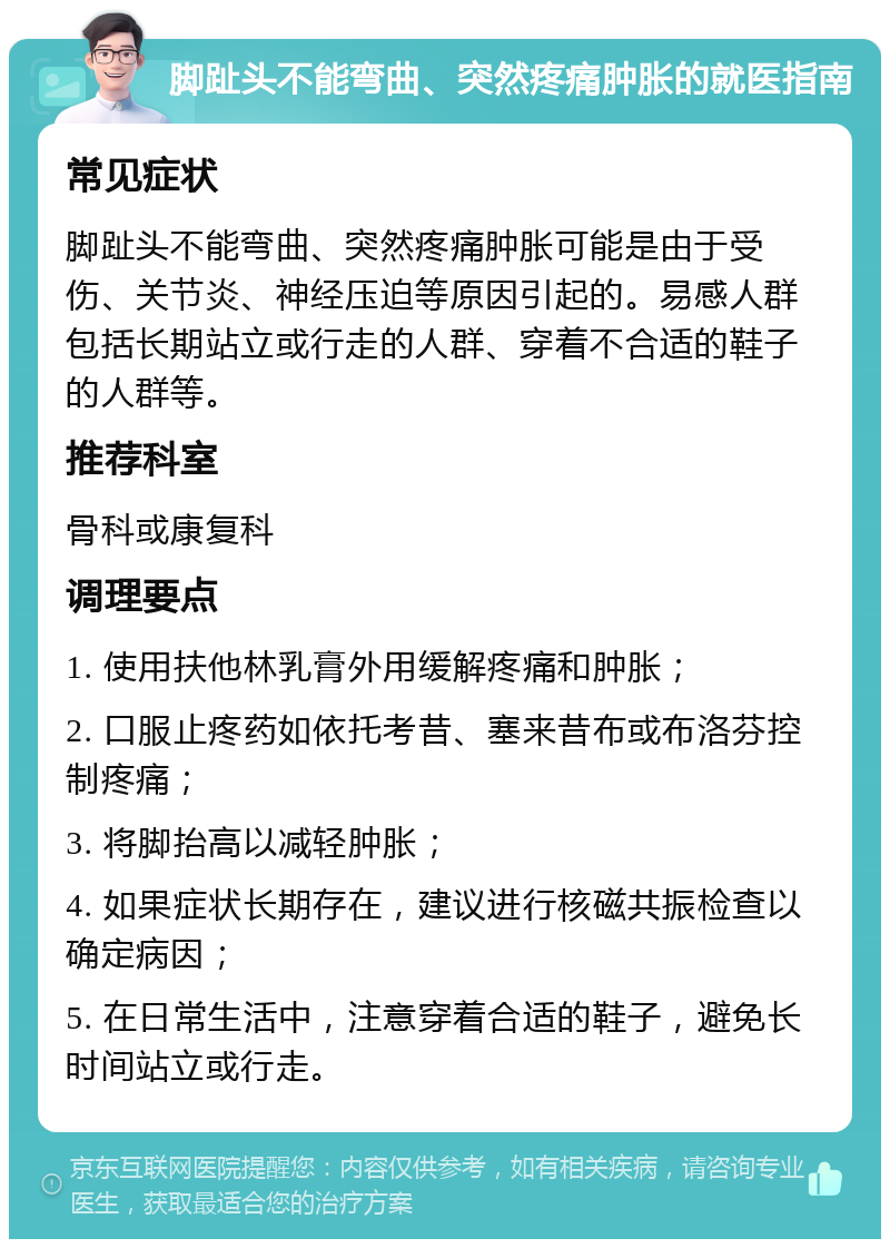 脚趾头不能弯曲、突然疼痛肿胀的就医指南 常见症状 脚趾头不能弯曲、突然疼痛肿胀可能是由于受伤、关节炎、神经压迫等原因引起的。易感人群包括长期站立或行走的人群、穿着不合适的鞋子的人群等。 推荐科室 骨科或康复科 调理要点 1. 使用扶他林乳膏外用缓解疼痛和肿胀； 2. 口服止疼药如依托考昔、塞来昔布或布洛芬控制疼痛； 3. 将脚抬高以减轻肿胀； 4. 如果症状长期存在，建议进行核磁共振检查以确定病因； 5. 在日常生活中，注意穿着合适的鞋子，避免长时间站立或行走。