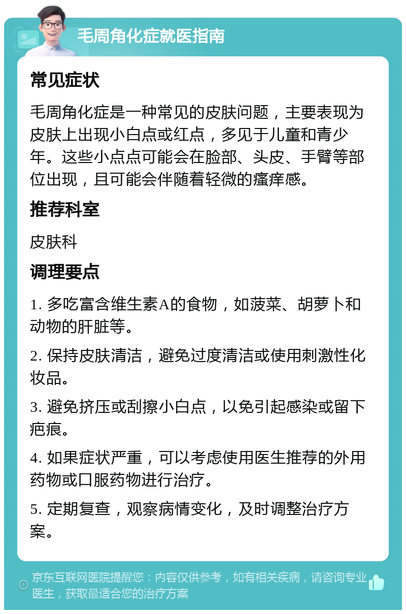 毛周角化症就医指南 常见症状 毛周角化症是一种常见的皮肤问题，主要表现为皮肤上出现小白点或红点，多见于儿童和青少年。这些小点点可能会在脸部、头皮、手臂等部位出现，且可能会伴随着轻微的瘙痒感。 推荐科室 皮肤科 调理要点 1. 多吃富含维生素A的食物，如菠菜、胡萝卜和动物的肝脏等。 2. 保持皮肤清洁，避免过度清洁或使用刺激性化妆品。 3. 避免挤压或刮擦小白点，以免引起感染或留下疤痕。 4. 如果症状严重，可以考虑使用医生推荐的外用药物或口服药物进行治疗。 5. 定期复查，观察病情变化，及时调整治疗方案。