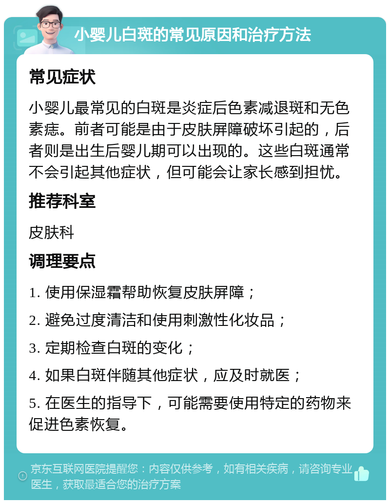 小婴儿白斑的常见原因和治疗方法 常见症状 小婴儿最常见的白斑是炎症后色素减退斑和无色素痣。前者可能是由于皮肤屏障破坏引起的，后者则是出生后婴儿期可以出现的。这些白斑通常不会引起其他症状，但可能会让家长感到担忧。 推荐科室 皮肤科 调理要点 1. 使用保湿霜帮助恢复皮肤屏障； 2. 避免过度清洁和使用刺激性化妆品； 3. 定期检查白斑的变化； 4. 如果白斑伴随其他症状，应及时就医； 5. 在医生的指导下，可能需要使用特定的药物来促进色素恢复。