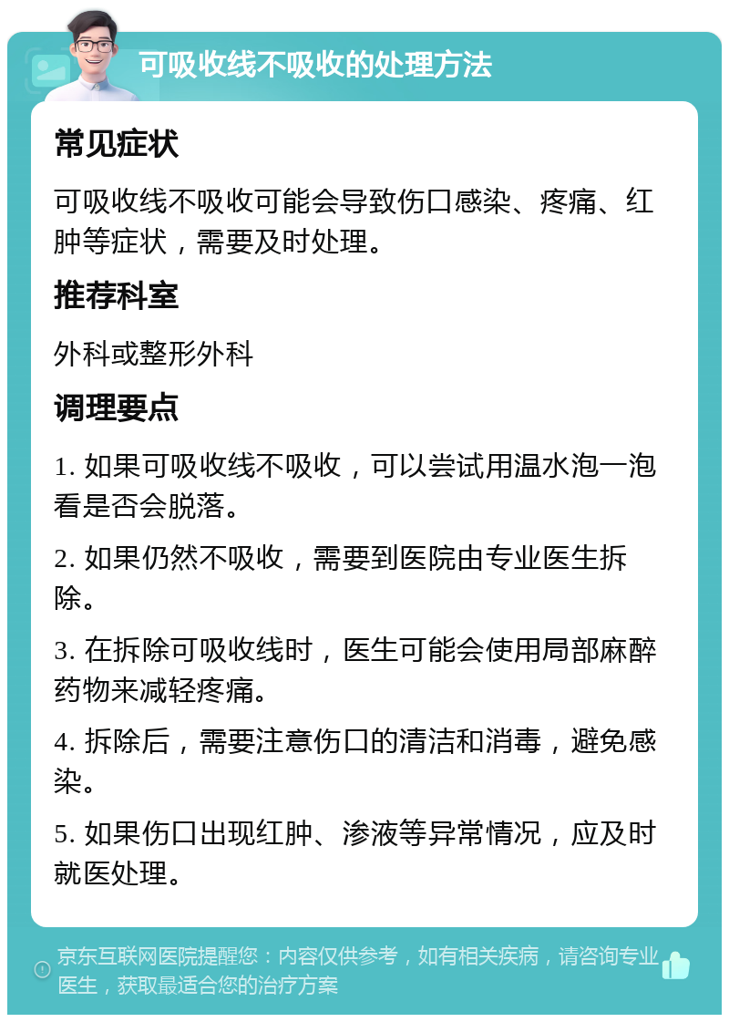 可吸收线不吸收的处理方法 常见症状 可吸收线不吸收可能会导致伤口感染、疼痛、红肿等症状，需要及时处理。 推荐科室 外科或整形外科 调理要点 1. 如果可吸收线不吸收，可以尝试用温水泡一泡看是否会脱落。 2. 如果仍然不吸收，需要到医院由专业医生拆除。 3. 在拆除可吸收线时，医生可能会使用局部麻醉药物来减轻疼痛。 4. 拆除后，需要注意伤口的清洁和消毒，避免感染。 5. 如果伤口出现红肿、渗液等异常情况，应及时就医处理。