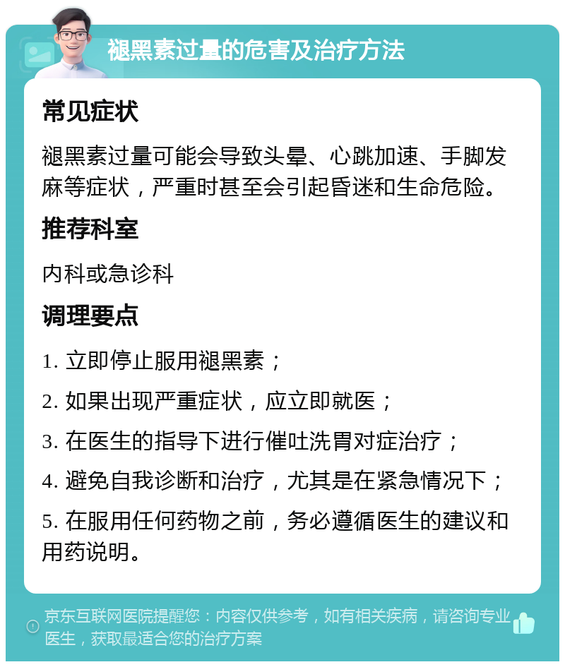 褪黑素过量的危害及治疗方法 常见症状 褪黑素过量可能会导致头晕、心跳加速、手脚发麻等症状，严重时甚至会引起昏迷和生命危险。 推荐科室 内科或急诊科 调理要点 1. 立即停止服用褪黑素； 2. 如果出现严重症状，应立即就医； 3. 在医生的指导下进行催吐洗胃对症治疗； 4. 避免自我诊断和治疗，尤其是在紧急情况下； 5. 在服用任何药物之前，务必遵循医生的建议和用药说明。