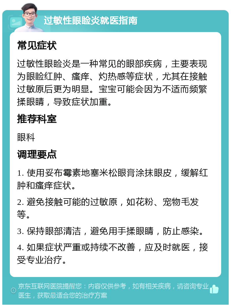 过敏性眼睑炎就医指南 常见症状 过敏性眼睑炎是一种常见的眼部疾病，主要表现为眼睑红肿、瘙痒、灼热感等症状，尤其在接触过敏原后更为明显。宝宝可能会因为不适而频繁揉眼睛，导致症状加重。 推荐科室 眼科 调理要点 1. 使用妥布霉素地塞米松眼膏涂抹眼皮，缓解红肿和瘙痒症状。 2. 避免接触可能的过敏原，如花粉、宠物毛发等。 3. 保持眼部清洁，避免用手揉眼睛，防止感染。 4. 如果症状严重或持续不改善，应及时就医，接受专业治疗。