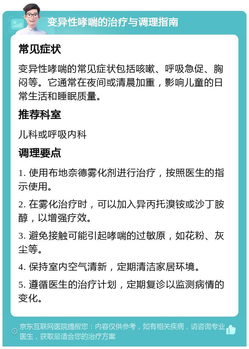 变异性哮喘的治疗与调理指南 常见症状 变异性哮喘的常见症状包括咳嗽、呼吸急促、胸闷等。它通常在夜间或清晨加重，影响儿童的日常生活和睡眠质量。 推荐科室 儿科或呼吸内科 调理要点 1. 使用布地奈德雾化剂进行治疗，按照医生的指示使用。 2. 在雾化治疗时，可以加入异丙托溴铵或沙丁胺醇，以增强疗效。 3. 避免接触可能引起哮喘的过敏原，如花粉、灰尘等。 4. 保持室内空气清新，定期清洁家居环境。 5. 遵循医生的治疗计划，定期复诊以监测病情的变化。