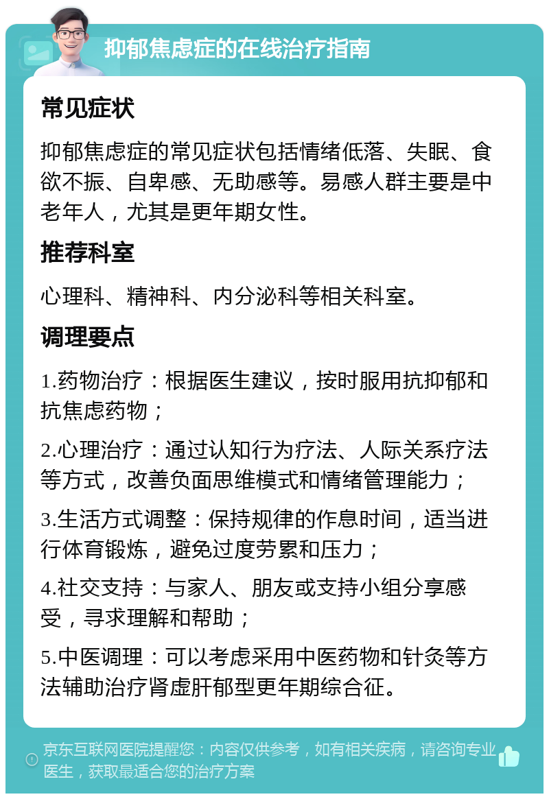 抑郁焦虑症的在线治疗指南 常见症状 抑郁焦虑症的常见症状包括情绪低落、失眠、食欲不振、自卑感、无助感等。易感人群主要是中老年人，尤其是更年期女性。 推荐科室 心理科、精神科、内分泌科等相关科室。 调理要点 1.药物治疗：根据医生建议，按时服用抗抑郁和抗焦虑药物； 2.心理治疗：通过认知行为疗法、人际关系疗法等方式，改善负面思维模式和情绪管理能力； 3.生活方式调整：保持规律的作息时间，适当进行体育锻炼，避免过度劳累和压力； 4.社交支持：与家人、朋友或支持小组分享感受，寻求理解和帮助； 5.中医调理：可以考虑采用中医药物和针灸等方法辅助治疗肾虚肝郁型更年期综合征。