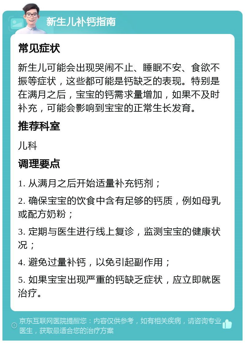 新生儿补钙指南 常见症状 新生儿可能会出现哭闹不止、睡眠不安、食欲不振等症状，这些都可能是钙缺乏的表现。特别是在满月之后，宝宝的钙需求量增加，如果不及时补充，可能会影响到宝宝的正常生长发育。 推荐科室 儿科 调理要点 1. 从满月之后开始适量补充钙剂； 2. 确保宝宝的饮食中含有足够的钙质，例如母乳或配方奶粉； 3. 定期与医生进行线上复诊，监测宝宝的健康状况； 4. 避免过量补钙，以免引起副作用； 5. 如果宝宝出现严重的钙缺乏症状，应立即就医治疗。