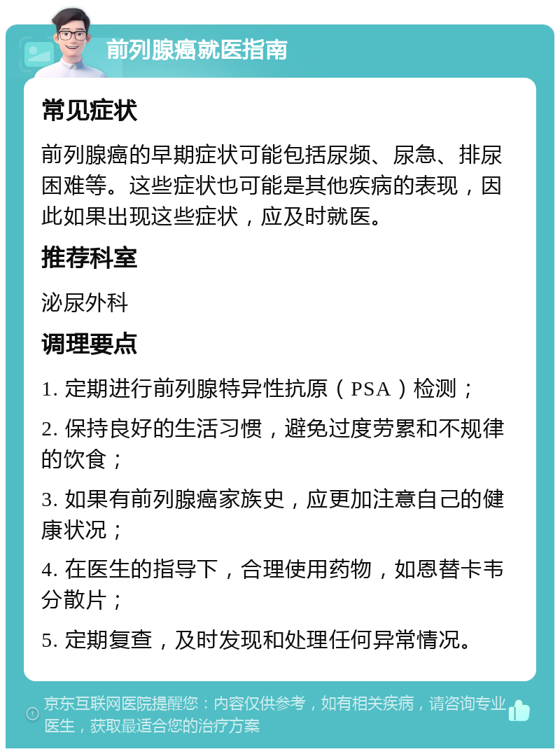 前列腺癌就医指南 常见症状 前列腺癌的早期症状可能包括尿频、尿急、排尿困难等。这些症状也可能是其他疾病的表现，因此如果出现这些症状，应及时就医。 推荐科室 泌尿外科 调理要点 1. 定期进行前列腺特异性抗原（PSA）检测； 2. 保持良好的生活习惯，避免过度劳累和不规律的饮食； 3. 如果有前列腺癌家族史，应更加注意自己的健康状况； 4. 在医生的指导下，合理使用药物，如恩替卡韦分散片； 5. 定期复查，及时发现和处理任何异常情况。