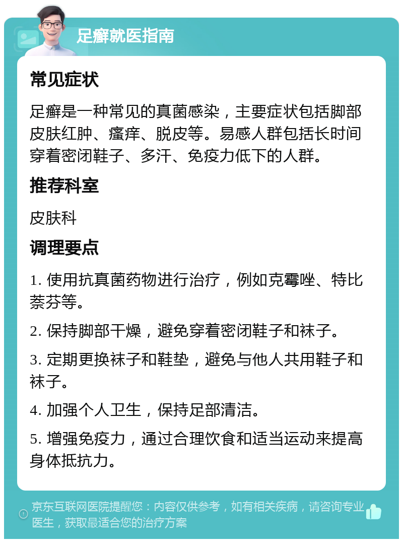 足癣就医指南 常见症状 足癣是一种常见的真菌感染，主要症状包括脚部皮肤红肿、瘙痒、脱皮等。易感人群包括长时间穿着密闭鞋子、多汗、免疫力低下的人群。 推荐科室 皮肤科 调理要点 1. 使用抗真菌药物进行治疗，例如克霉唑、特比萘芬等。 2. 保持脚部干燥，避免穿着密闭鞋子和袜子。 3. 定期更换袜子和鞋垫，避免与他人共用鞋子和袜子。 4. 加强个人卫生，保持足部清洁。 5. 增强免疫力，通过合理饮食和适当运动来提高身体抵抗力。