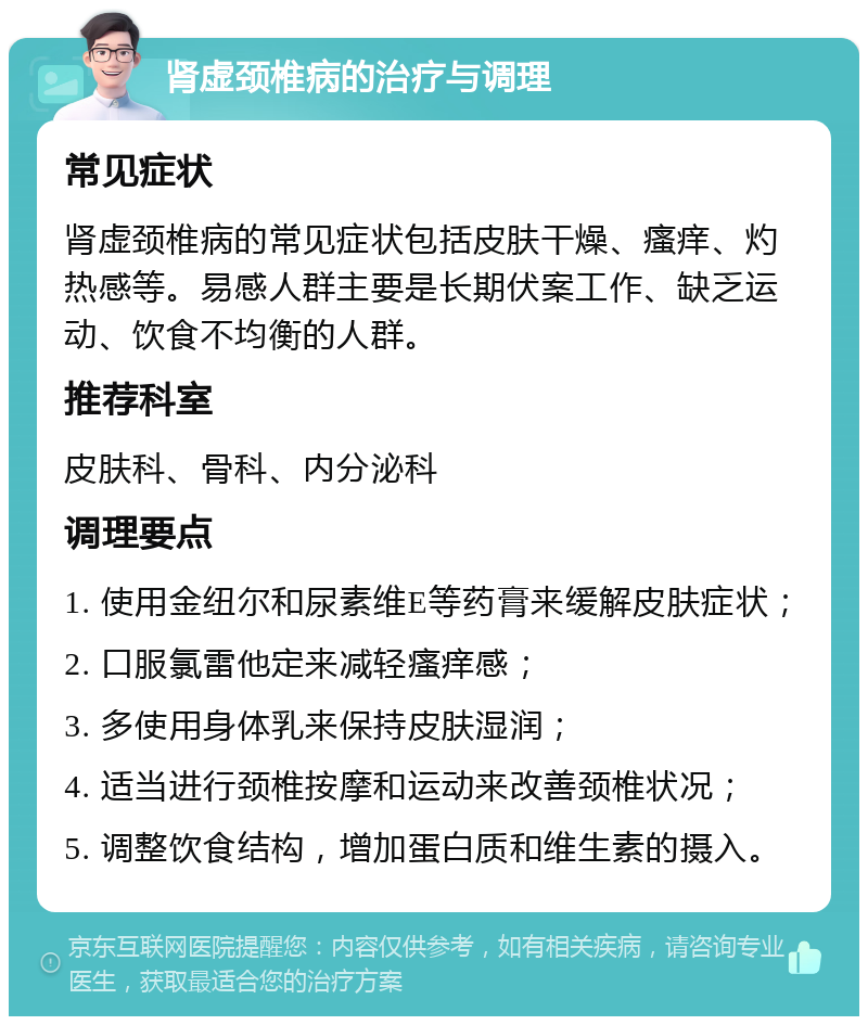 肾虚颈椎病的治疗与调理 常见症状 肾虚颈椎病的常见症状包括皮肤干燥、瘙痒、灼热感等。易感人群主要是长期伏案工作、缺乏运动、饮食不均衡的人群。 推荐科室 皮肤科、骨科、内分泌科 调理要点 1. 使用金纽尔和尿素维E等药膏来缓解皮肤症状； 2. 口服氯雷他定来减轻瘙痒感； 3. 多使用身体乳来保持皮肤湿润； 4. 适当进行颈椎按摩和运动来改善颈椎状况； 5. 调整饮食结构，增加蛋白质和维生素的摄入。