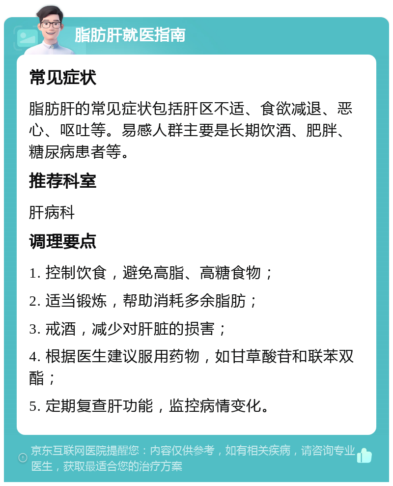 脂肪肝就医指南 常见症状 脂肪肝的常见症状包括肝区不适、食欲减退、恶心、呕吐等。易感人群主要是长期饮酒、肥胖、糖尿病患者等。 推荐科室 肝病科 调理要点 1. 控制饮食，避免高脂、高糖食物； 2. 适当锻炼，帮助消耗多余脂肪； 3. 戒酒，减少对肝脏的损害； 4. 根据医生建议服用药物，如甘草酸苷和联苯双酯； 5. 定期复查肝功能，监控病情变化。