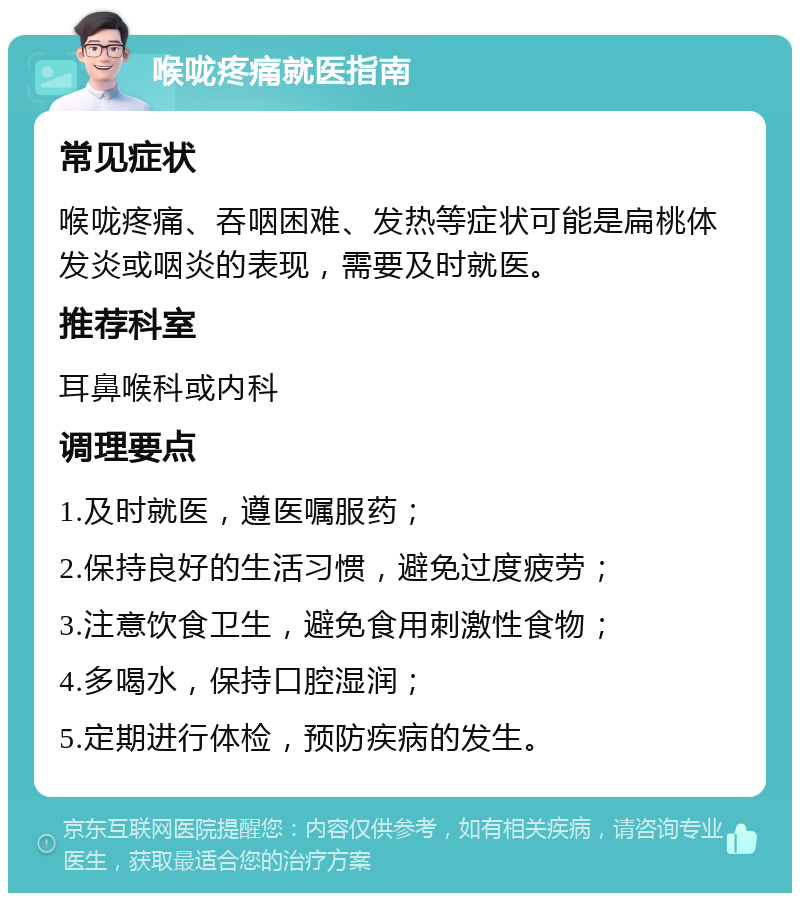 喉咙疼痛就医指南 常见症状 喉咙疼痛、吞咽困难、发热等症状可能是扁桃体发炎或咽炎的表现，需要及时就医。 推荐科室 耳鼻喉科或内科 调理要点 1.及时就医，遵医嘱服药； 2.保持良好的生活习惯，避免过度疲劳； 3.注意饮食卫生，避免食用刺激性食物； 4.多喝水，保持口腔湿润； 5.定期进行体检，预防疾病的发生。