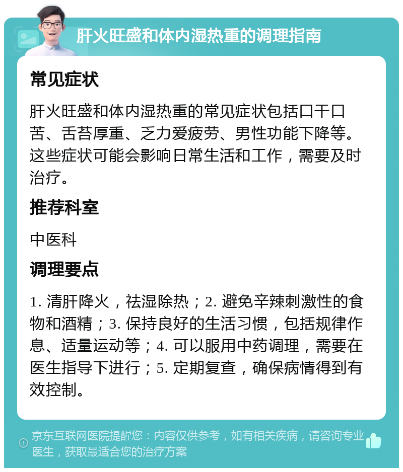 肝火旺盛和体内湿热重的调理指南 常见症状 肝火旺盛和体内湿热重的常见症状包括口干口苦、舌苔厚重、乏力爱疲劳、男性功能下降等。这些症状可能会影响日常生活和工作，需要及时治疗。 推荐科室 中医科 调理要点 1. 清肝降火，祛湿除热；2. 避免辛辣刺激性的食物和酒精；3. 保持良好的生活习惯，包括规律作息、适量运动等；4. 可以服用中药调理，需要在医生指导下进行；5. 定期复查，确保病情得到有效控制。