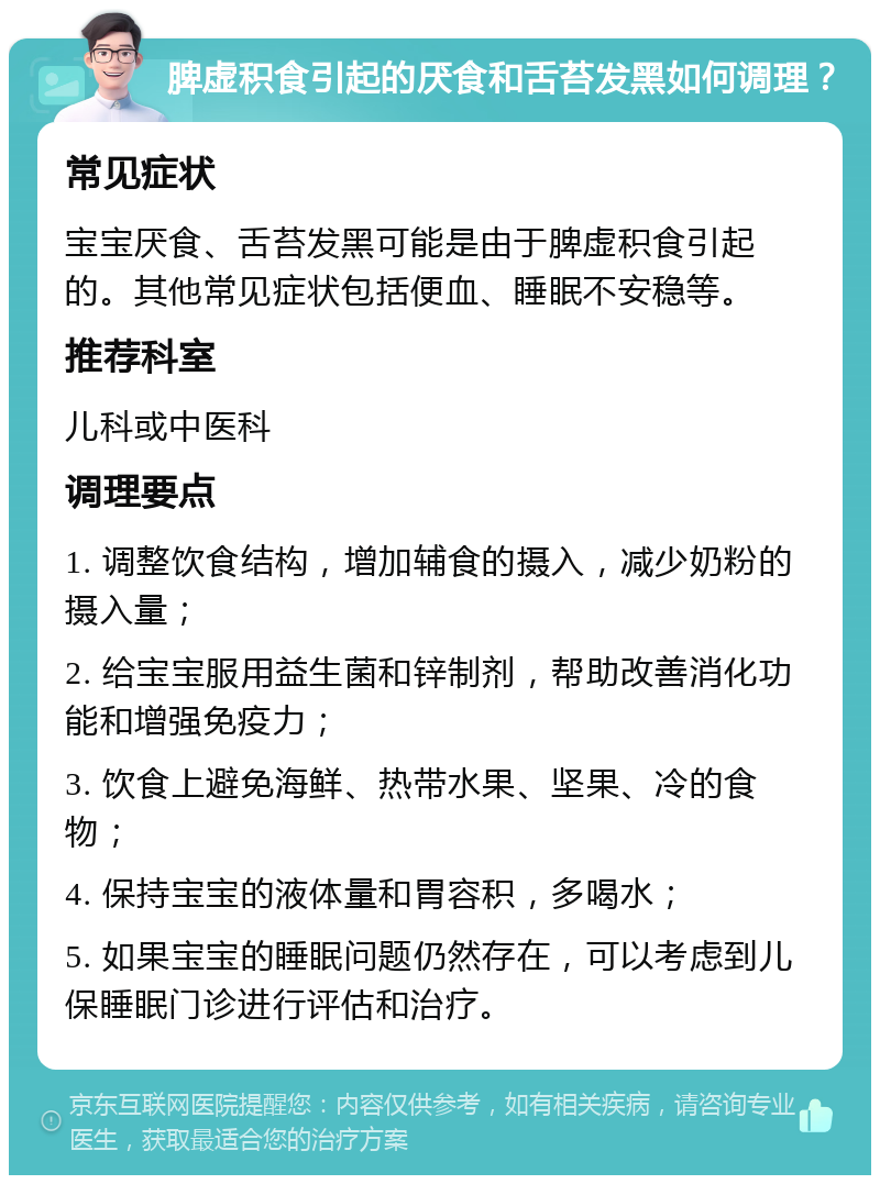 脾虚积食引起的厌食和舌苔发黑如何调理？ 常见症状 宝宝厌食、舌苔发黑可能是由于脾虚积食引起的。其他常见症状包括便血、睡眠不安稳等。 推荐科室 儿科或中医科 调理要点 1. 调整饮食结构，增加辅食的摄入，减少奶粉的摄入量； 2. 给宝宝服用益生菌和锌制剂，帮助改善消化功能和增强免疫力； 3. 饮食上避免海鲜、热带水果、坚果、冷的食物； 4. 保持宝宝的液体量和胃容积，多喝水； 5. 如果宝宝的睡眠问题仍然存在，可以考虑到儿保睡眠门诊进行评估和治疗。