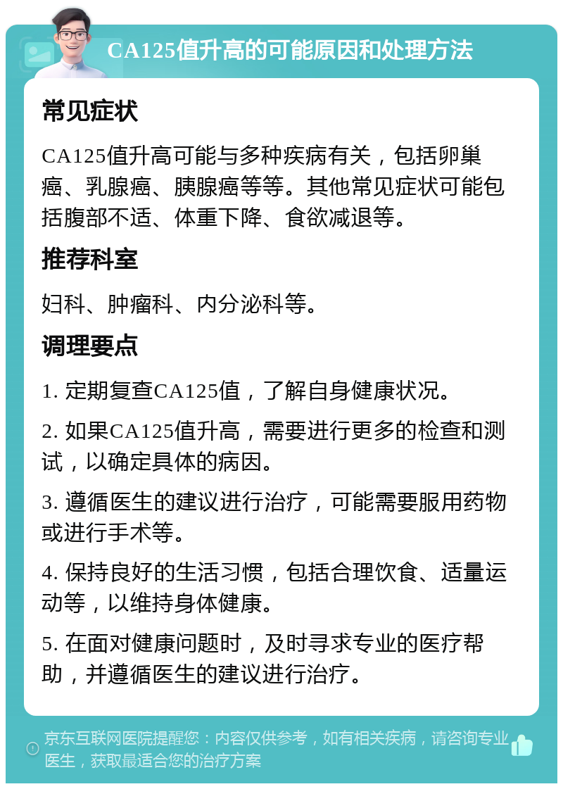 CA125值升高的可能原因和处理方法 常见症状 CA125值升高可能与多种疾病有关，包括卵巢癌、乳腺癌、胰腺癌等等。其他常见症状可能包括腹部不适、体重下降、食欲减退等。 推荐科室 妇科、肿瘤科、内分泌科等。 调理要点 1. 定期复查CA125值，了解自身健康状况。 2. 如果CA125值升高，需要进行更多的检查和测试，以确定具体的病因。 3. 遵循医生的建议进行治疗，可能需要服用药物或进行手术等。 4. 保持良好的生活习惯，包括合理饮食、适量运动等，以维持身体健康。 5. 在面对健康问题时，及时寻求专业的医疗帮助，并遵循医生的建议进行治疗。