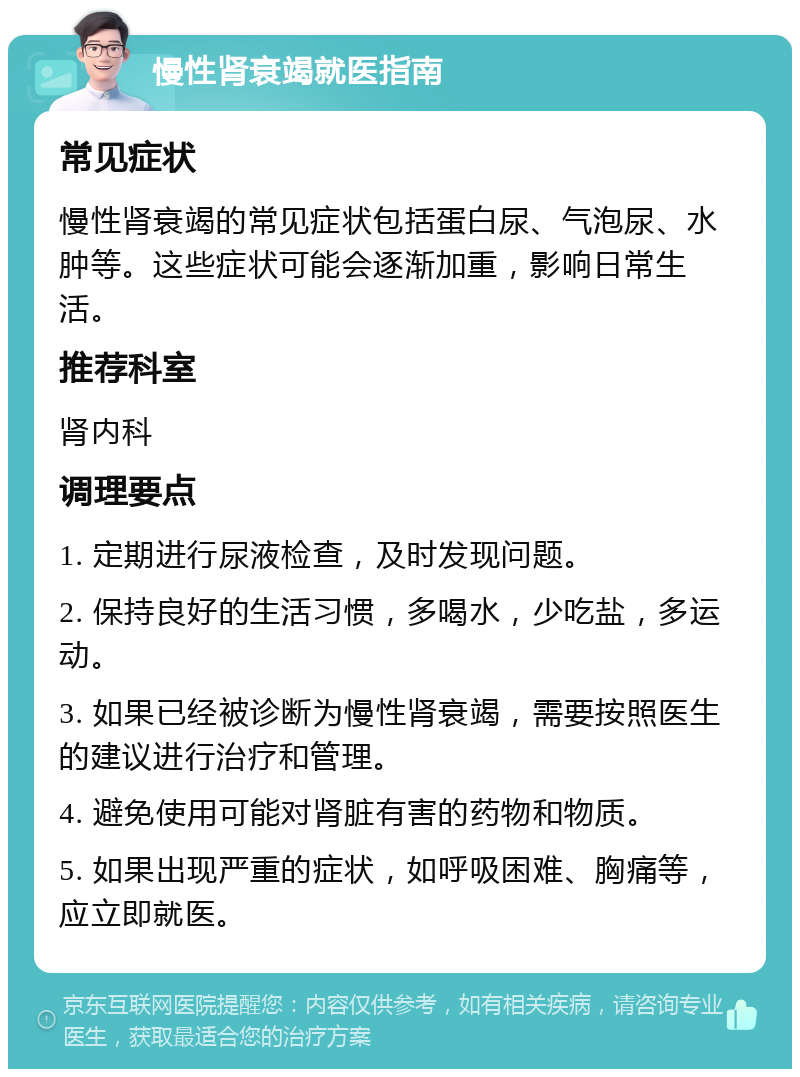 慢性肾衰竭就医指南 常见症状 慢性肾衰竭的常见症状包括蛋白尿、气泡尿、水肿等。这些症状可能会逐渐加重，影响日常生活。 推荐科室 肾内科 调理要点 1. 定期进行尿液检查，及时发现问题。 2. 保持良好的生活习惯，多喝水，少吃盐，多运动。 3. 如果已经被诊断为慢性肾衰竭，需要按照医生的建议进行治疗和管理。 4. 避免使用可能对肾脏有害的药物和物质。 5. 如果出现严重的症状，如呼吸困难、胸痛等，应立即就医。