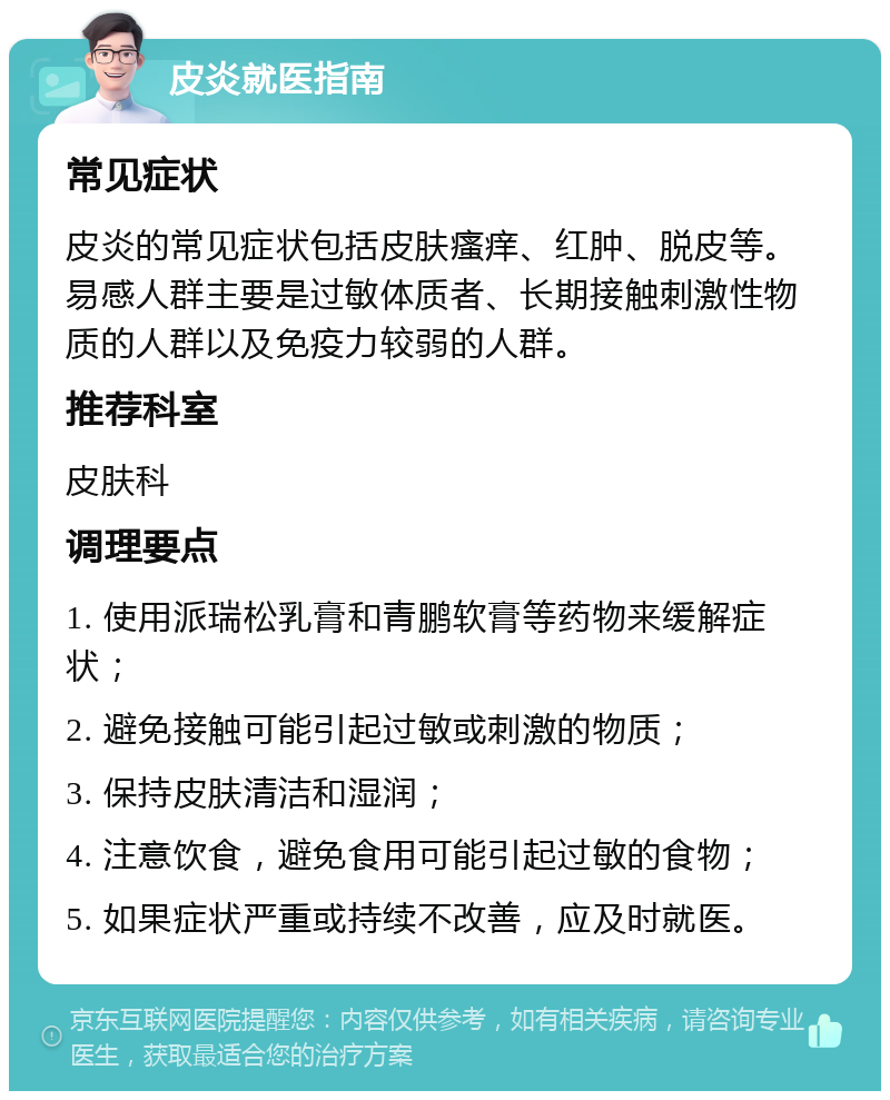 皮炎就医指南 常见症状 皮炎的常见症状包括皮肤瘙痒、红肿、脱皮等。易感人群主要是过敏体质者、长期接触刺激性物质的人群以及免疫力较弱的人群。 推荐科室 皮肤科 调理要点 1. 使用派瑞松乳膏和青鹏软膏等药物来缓解症状； 2. 避免接触可能引起过敏或刺激的物质； 3. 保持皮肤清洁和湿润； 4. 注意饮食，避免食用可能引起过敏的食物； 5. 如果症状严重或持续不改善，应及时就医。