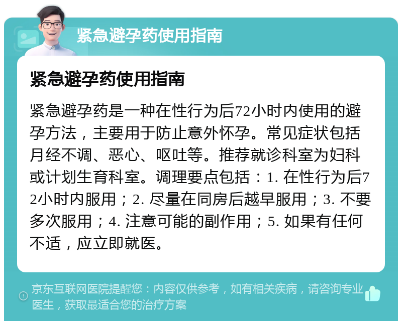 紧急避孕药使用指南 紧急避孕药使用指南 紧急避孕药是一种在性行为后72小时内使用的避孕方法，主要用于防止意外怀孕。常见症状包括月经不调、恶心、呕吐等。推荐就诊科室为妇科或计划生育科室。调理要点包括：1. 在性行为后72小时内服用；2. 尽量在同房后越早服用；3. 不要多次服用；4. 注意可能的副作用；5. 如果有任何不适，应立即就医。