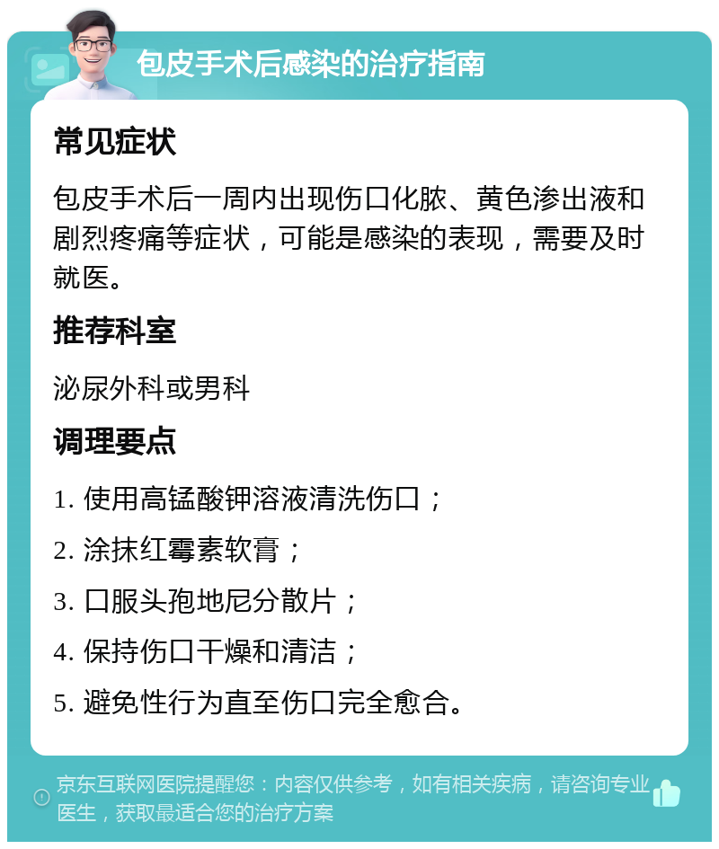 包皮手术后感染的治疗指南 常见症状 包皮手术后一周内出现伤口化脓、黄色渗出液和剧烈疼痛等症状，可能是感染的表现，需要及时就医。 推荐科室 泌尿外科或男科 调理要点 1. 使用高锰酸钾溶液清洗伤口； 2. 涂抹红霉素软膏； 3. 口服头孢地尼分散片； 4. 保持伤口干燥和清洁； 5. 避免性行为直至伤口完全愈合。