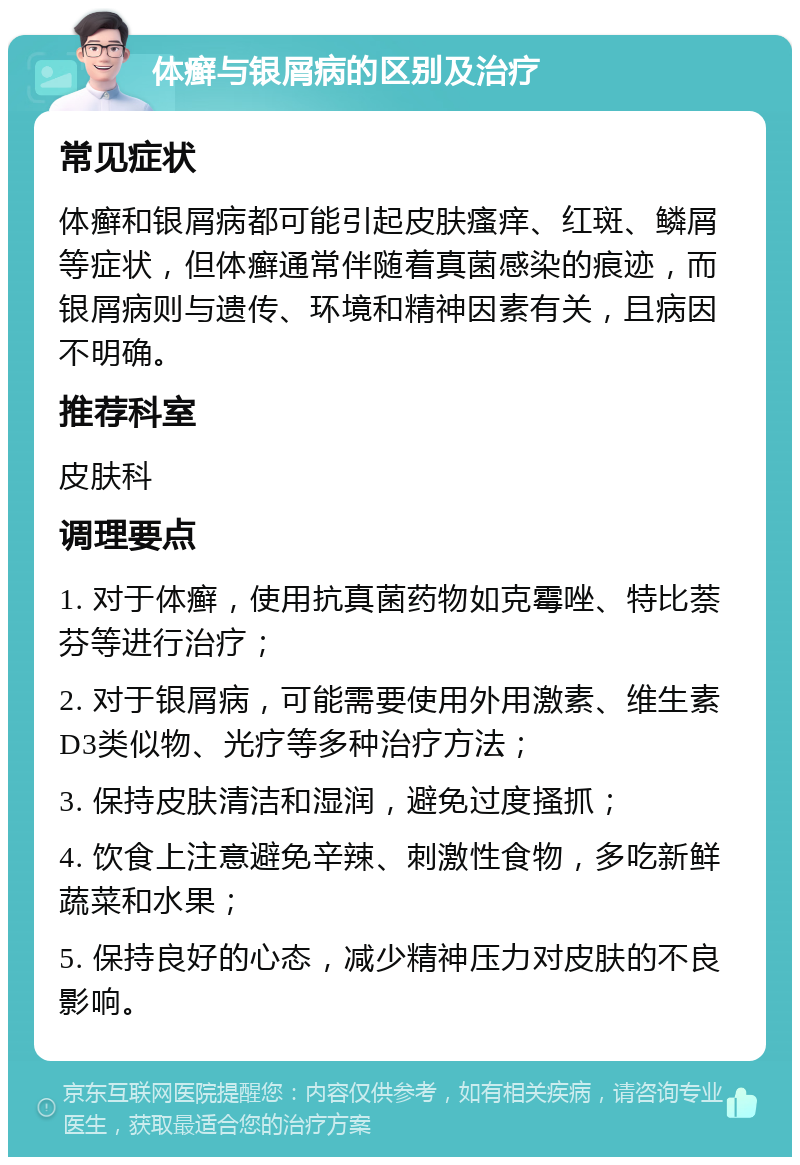 体癣与银屑病的区别及治疗 常见症状 体癣和银屑病都可能引起皮肤瘙痒、红斑、鳞屑等症状，但体癣通常伴随着真菌感染的痕迹，而银屑病则与遗传、环境和精神因素有关，且病因不明确。 推荐科室 皮肤科 调理要点 1. 对于体癣，使用抗真菌药物如克霉唑、特比萘芬等进行治疗； 2. 对于银屑病，可能需要使用外用激素、维生素D3类似物、光疗等多种治疗方法； 3. 保持皮肤清洁和湿润，避免过度搔抓； 4. 饮食上注意避免辛辣、刺激性食物，多吃新鲜蔬菜和水果； 5. 保持良好的心态，减少精神压力对皮肤的不良影响。