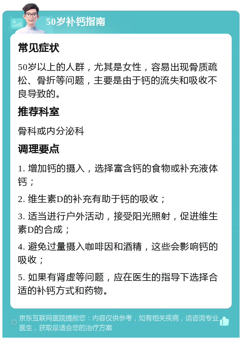 50岁补钙指南 常见症状 50岁以上的人群，尤其是女性，容易出现骨质疏松、骨折等问题，主要是由于钙的流失和吸收不良导致的。 推荐科室 骨科或内分泌科 调理要点 1. 增加钙的摄入，选择富含钙的食物或补充液体钙； 2. 维生素D的补充有助于钙的吸收； 3. 适当进行户外活动，接受阳光照射，促进维生素D的合成； 4. 避免过量摄入咖啡因和酒精，这些会影响钙的吸收； 5. 如果有肾虚等问题，应在医生的指导下选择合适的补钙方式和药物。