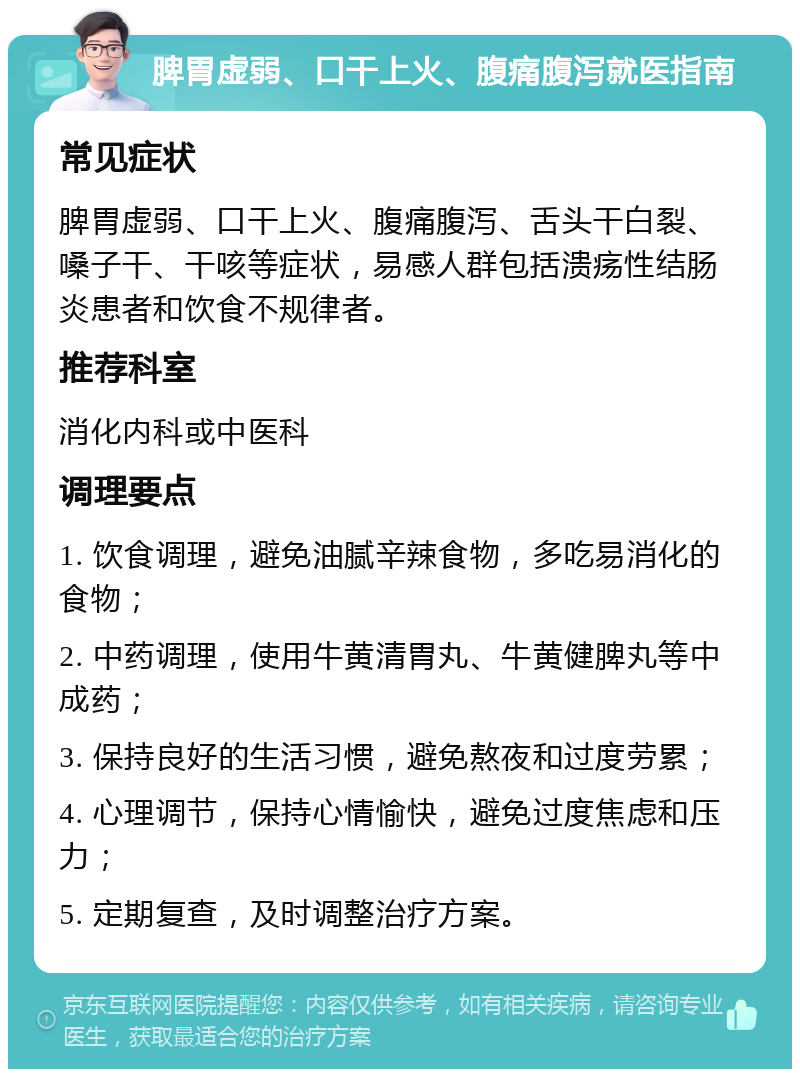 脾胃虚弱、口干上火、腹痛腹泻就医指南 常见症状 脾胃虚弱、口干上火、腹痛腹泻、舌头干白裂、嗓子干、干咳等症状，易感人群包括溃疡性结肠炎患者和饮食不规律者。 推荐科室 消化内科或中医科 调理要点 1. 饮食调理，避免油腻辛辣食物，多吃易消化的食物； 2. 中药调理，使用牛黄清胃丸、牛黄健脾丸等中成药； 3. 保持良好的生活习惯，避免熬夜和过度劳累； 4. 心理调节，保持心情愉快，避免过度焦虑和压力； 5. 定期复查，及时调整治疗方案。