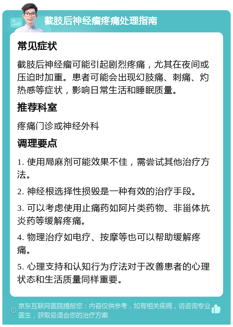 截肢后神经瘤疼痛处理指南 常见症状 截肢后神经瘤可能引起剧烈疼痛，尤其在夜间或压迫时加重。患者可能会出现幻肢痛、刺痛、灼热感等症状，影响日常生活和睡眠质量。 推荐科室 疼痛门诊或神经外科 调理要点 1. 使用局麻剂可能效果不佳，需尝试其他治疗方法。 2. 神经根选择性损毁是一种有效的治疗手段。 3. 可以考虑使用止痛药如阿片类药物、非甾体抗炎药等缓解疼痛。 4. 物理治疗如电疗、按摩等也可以帮助缓解疼痛。 5. 心理支持和认知行为疗法对于改善患者的心理状态和生活质量同样重要。