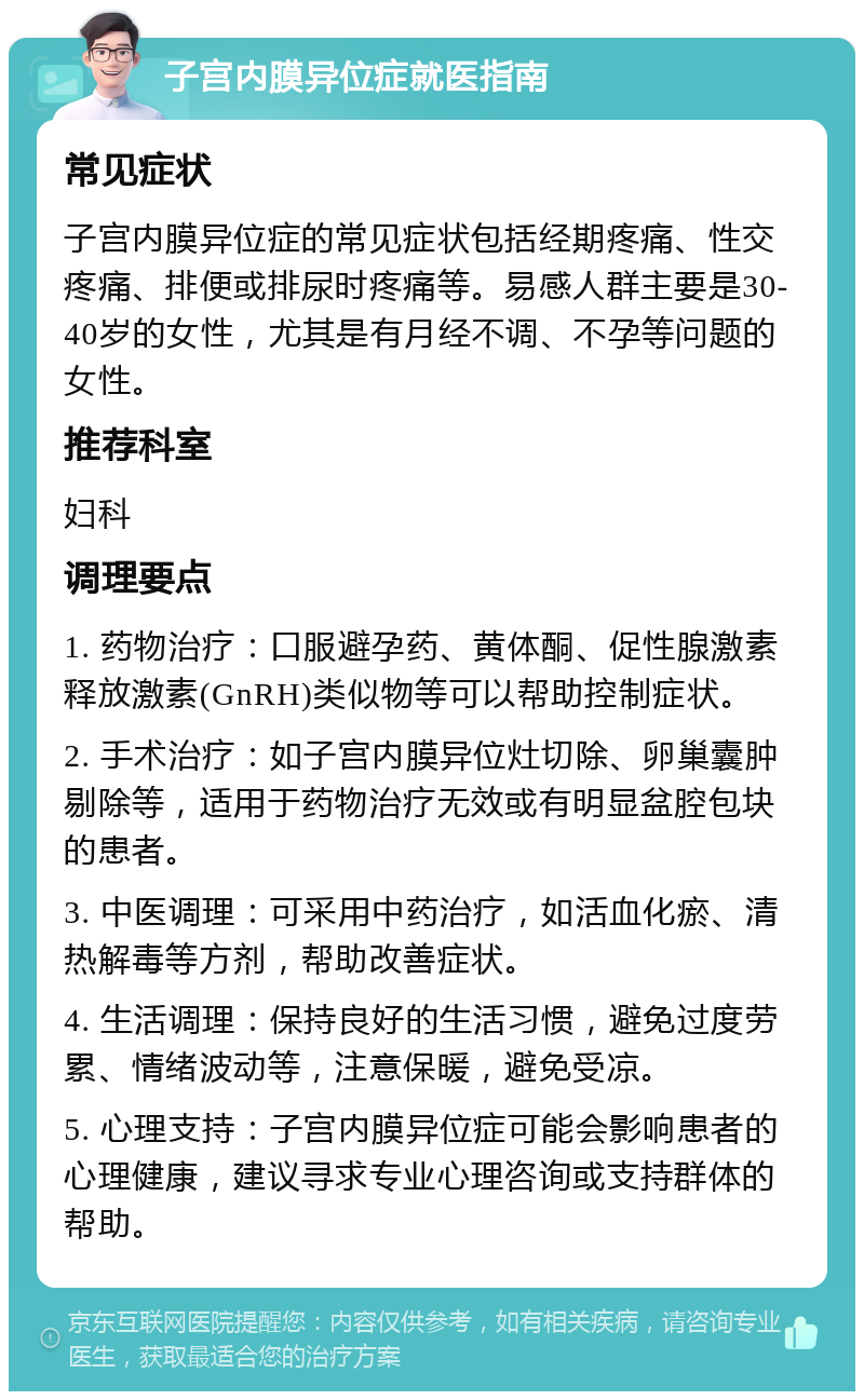 子宫内膜异位症就医指南 常见症状 子宫内膜异位症的常见症状包括经期疼痛、性交疼痛、排便或排尿时疼痛等。易感人群主要是30-40岁的女性，尤其是有月经不调、不孕等问题的女性。 推荐科室 妇科 调理要点 1. 药物治疗：口服避孕药、黄体酮、促性腺激素释放激素(GnRH)类似物等可以帮助控制症状。 2. 手术治疗：如子宫内膜异位灶切除、卵巢囊肿剔除等，适用于药物治疗无效或有明显盆腔包块的患者。 3. 中医调理：可采用中药治疗，如活血化瘀、清热解毒等方剂，帮助改善症状。 4. 生活调理：保持良好的生活习惯，避免过度劳累、情绪波动等，注意保暖，避免受凉。 5. 心理支持：子宫内膜异位症可能会影响患者的心理健康，建议寻求专业心理咨询或支持群体的帮助。