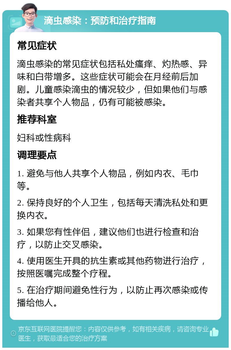 滴虫感染：预防和治疗指南 常见症状 滴虫感染的常见症状包括私处瘙痒、灼热感、异味和白带增多。这些症状可能会在月经前后加剧。儿童感染滴虫的情况较少，但如果他们与感染者共享个人物品，仍有可能被感染。 推荐科室 妇科或性病科 调理要点 1. 避免与他人共享个人物品，例如内衣、毛巾等。 2. 保持良好的个人卫生，包括每天清洗私处和更换内衣。 3. 如果您有性伴侣，建议他们也进行检查和治疗，以防止交叉感染。 4. 使用医生开具的抗生素或其他药物进行治疗，按照医嘱完成整个疗程。 5. 在治疗期间避免性行为，以防止再次感染或传播给他人。