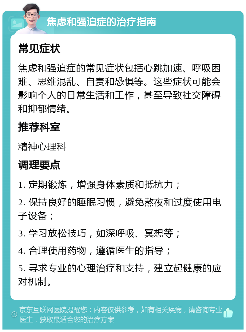 焦虑和强迫症的治疗指南 常见症状 焦虑和强迫症的常见症状包括心跳加速、呼吸困难、思维混乱、自责和恐惧等。这些症状可能会影响个人的日常生活和工作，甚至导致社交障碍和抑郁情绪。 推荐科室 精神心理科 调理要点 1. 定期锻炼，增强身体素质和抵抗力； 2. 保持良好的睡眠习惯，避免熬夜和过度使用电子设备； 3. 学习放松技巧，如深呼吸、冥想等； 4. 合理使用药物，遵循医生的指导； 5. 寻求专业的心理治疗和支持，建立起健康的应对机制。