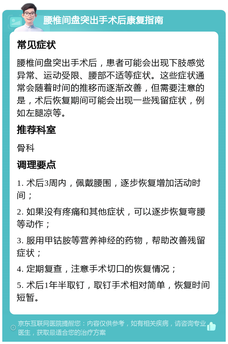 腰椎间盘突出手术后康复指南 常见症状 腰椎间盘突出手术后，患者可能会出现下肢感觉异常、运动受限、腰部不适等症状。这些症状通常会随着时间的推移而逐渐改善，但需要注意的是，术后恢复期间可能会出现一些残留症状，例如左腿凉等。 推荐科室 骨科 调理要点 1. 术后3周内，佩戴腰围，逐步恢复增加活动时间； 2. 如果没有疼痛和其他症状，可以逐步恢复弯腰等动作； 3. 服用甲钴胺等营养神经的药物，帮助改善残留症状； 4. 定期复查，注意手术切口的恢复情况； 5. 术后1年半取钉，取钉手术相对简单，恢复时间短暂。