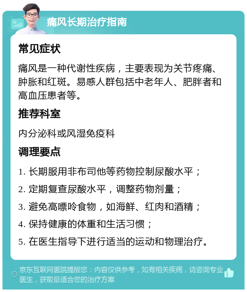 痛风长期治疗指南 常见症状 痛风是一种代谢性疾病，主要表现为关节疼痛、肿胀和红斑。易感人群包括中老年人、肥胖者和高血压患者等。 推荐科室 内分泌科或风湿免疫科 调理要点 1. 长期服用非布司他等药物控制尿酸水平； 2. 定期复查尿酸水平，调整药物剂量； 3. 避免高嘌呤食物，如海鲜、红肉和酒精； 4. 保持健康的体重和生活习惯； 5. 在医生指导下进行适当的运动和物理治疗。