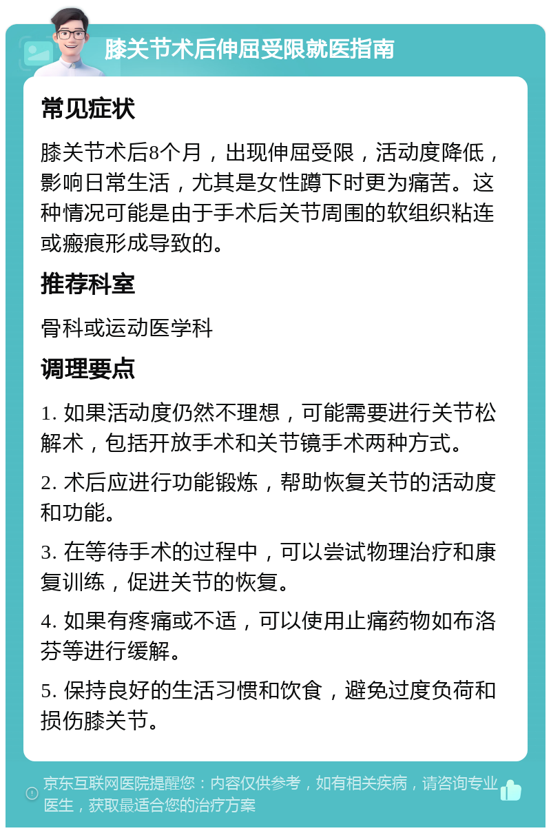 膝关节术后伸屈受限就医指南 常见症状 膝关节术后8个月，出现伸屈受限，活动度降低，影响日常生活，尤其是女性蹲下时更为痛苦。这种情况可能是由于手术后关节周围的软组织粘连或瘢痕形成导致的。 推荐科室 骨科或运动医学科 调理要点 1. 如果活动度仍然不理想，可能需要进行关节松解术，包括开放手术和关节镜手术两种方式。 2. 术后应进行功能锻炼，帮助恢复关节的活动度和功能。 3. 在等待手术的过程中，可以尝试物理治疗和康复训练，促进关节的恢复。 4. 如果有疼痛或不适，可以使用止痛药物如布洛芬等进行缓解。 5. 保持良好的生活习惯和饮食，避免过度负荷和损伤膝关节。